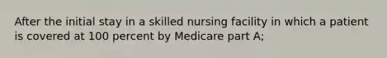 After the initial stay in a skilled nursing facility in which a patient is covered at 100 percent by Medicare part A;