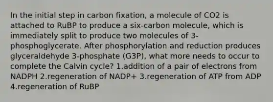 In the initial step in carbon fixation, a molecule of CO2 is attached to RuBP to produce a six-carbon molecule, which is immediately split to produce two molecules of 3-phosphoglycerate. After phosphorylation and reduction produces glyceraldehyde 3-phosphate (G3P), what more needs to occur to complete the Calvin cycle? 1.addition of a pair of electrons from NADPH 2.regeneration of NADP+ 3.regeneration of ATP from ADP 4.regeneration of RuBP