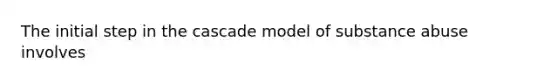 The initial step in the cascade model of substance abuse involves