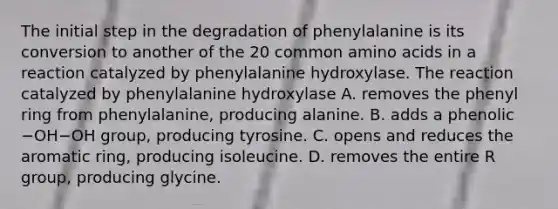 The initial step in the degradation of phenylalanine is its conversion to another of the 20 common amino acids in a reaction catalyzed by phenylalanine hydroxylase. The reaction catalyzed by phenylalanine hydroxylase A. removes the phenyl ring from phenylalanine, producing alanine. B. adds a phenolic −OH−OH group, producing tyrosine. C. opens and reduces the aromatic ring, producing isoleucine. D. removes the entire R group, producing glycine.