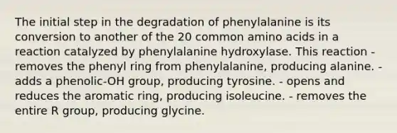 The initial step in the degradation of phenylalanine is its conversion to another of the 20 common amino acids in a reaction catalyzed by phenylalanine hydroxylase. This reaction - removes the phenyl ring from phenylalanine, producing alanine. - adds a phenolic-OH group, producing tyrosine. - opens and reduces the aromatic ring, producing isoleucine. - removes the entire R group, producing glycine.