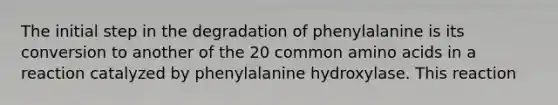 The initial step in the degradation of phenylalanine is its conversion to another of the 20 common amino acids in a reaction catalyzed by phenylalanine hydroxylase. This reaction