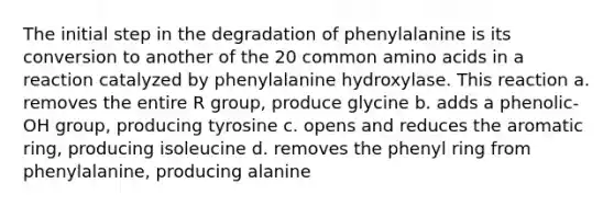 The initial step in the degradation of phenylalanine is its conversion to another of the 20 common <a href='https://www.questionai.com/knowledge/k9gb720LCl-amino-acids' class='anchor-knowledge'>amino acids</a> in a reaction catalyzed by phenylalanine hydroxylase. This reaction a. removes the entire R group, produce glycine b. adds a phenolic-OH group, producing tyrosine c. opens and reduces the aromatic ring, producing isoleucine d. removes the phenyl ring from phenylalanine, producing alanine