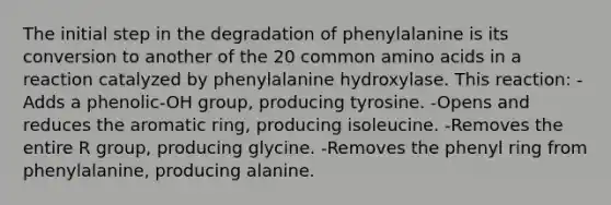 The initial step in the degradation of phenylalanine is its conversion to another of the 20 common amino acids in a reaction catalyzed by phenylalanine hydroxylase. This reaction: -Adds a phenolic-OH group, producing tyrosine. -Opens and reduces the aromatic ring, producing isoleucine. -Removes the entire R group, producing glycine. -Removes the phenyl ring from phenylalanine, producing alanine.