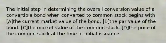 The initial step in determining the overall conversion value of a convertible bond when converted to common stock begins with [A]the current market value of the bond. [B]the par value of the bond. [C]the market value of the common stock. [D]the price of the common stock at the time of initial issuance.