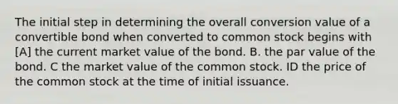 The initial step in determining the overall conversion value of a convertible bond when converted to common stock begins with [A] the current market value of the bond. B. the par value of the bond. C the market value of the common stock. ID the price of the common stock at the time of initial issuance.