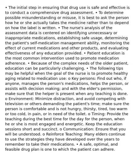 • The initial step in ensuring that drug use is safe and effective is to conduct a comprehensive drug assessment. • To determine possible misunderstanding or misuse, it is best to ask the person how he or she actually takes the medicine rather than to depend on how the label is written. • The nurse's analysis of the assessment data is centered on identifying unnecessary or inappropriate medications, establishing safe usage, determining the patient's self-medication management ability, monitoring the effect of current medications and other products, and evaluating effectiveness of any education provided. • Patient education is the most common intervention used to promote medication adherence. • Because of the complex needs of the older patient, education can be particularly challenging. • The following tips may be helpful when the goal of the nurse is to promote healthy aging related to medication use: o Key persons: Find out who, if anyone, manages the person's medications, helps the person, or assists with decision making; and with the elder's permission, make sure that the helper is present when any teaching is done. o Environment: Minimize distraction, and avoid competing with television or others demanding the patient's time; make sure the person is comfortable and is not hungry, thirsty, tired, too warm or too cold, in pain, or in need of the toilet. o Timing: Provide the teaching during the best time for the day for the person, when he or she is most engaged and energetic. Keep the education sessions short and succinct. o Communication: Ensure that you will be understood. o Reinforce Teaching: Many elders continue to use the strategies they have developed over the years to remember to take their medications. • A safe, optimal, and feasible drug plan is one to which the patient can adhere.