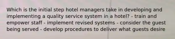 Which is the initial step hotel managers take in developing and implementing a quality service system in a hotel? - train and empower staff - implement revised systems - consider the guest being served - develop procedures to deliver what guests desire