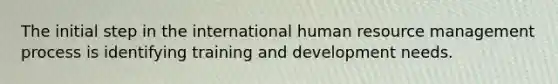 The initial step in the international human resource management process is identifying training and development needs.