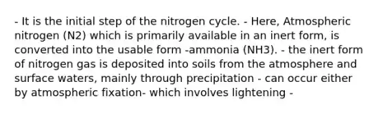 - It is the initial step of the nitrogen cycle. - Here, Atmospheric nitrogen (N2) which is primarily available in an inert form, is converted into the usable form -ammonia (NH3). - the inert form of nitrogen gas is deposited into soils from the atmosphere and surface waters, mainly through precipitation - can occur either by atmospheric fixation- which involves lightening -