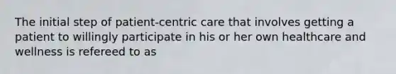 The initial step of patient-centric care that involves getting a patient to willingly participate in his or her own healthcare and wellness is refereed to as