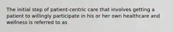 The initial step of patient-centric care that involves getting a patient to willingly participate in his or her own healthcare and wellness is referred to as