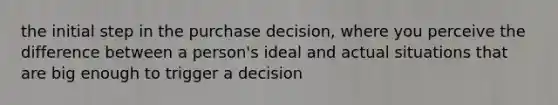 the initial step in the purchase decision, where you perceive the difference between a person's ideal and actual situations that are big enough to trigger a decision