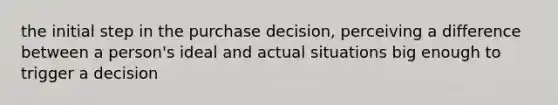 the initial step in the purchase decision, perceiving a difference between a person's ideal and actual situations big enough to trigger a decision