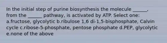 In the initial step of purine biosynthesis the molecule ______, from the ______ pathway, is activated by ATP. Select one: a.fructose, glycolytic b.ribulose 1,6 di-1,5-bisphosphate, Calvin cycle c.ribose-5-phosphate, pentose phosphate d.PEP, glycolytic e.none of the above