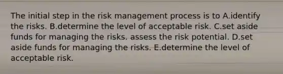 The initial step in the risk management process is to A.identify the risks. B.determine the level of acceptable risk. C.set aside funds for managing the risks. assess the risk potential. D.set aside funds for managing the risks. E.determine the level of acceptable risk.