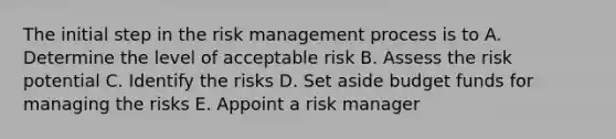 The initial step in the risk management process is to A. Determine the level of acceptable risk B. Assess the risk potential C. Identify the risks D. Set aside budget funds for managing the risks E. Appoint a risk manager