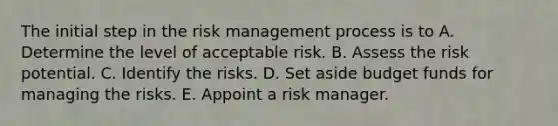 The initial step in the risk management process is to A. Determine the level of acceptable risk. B. Assess the risk potential. C. Identify the risks. D. Set aside budget funds for managing the risks. E. Appoint a risk manager.