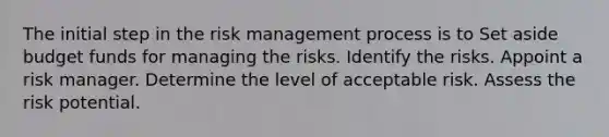 The initial step in the risk management process is to Set aside budget funds for managing the risks. Identify the risks. Appoint a risk manager. Determine the level of acceptable risk. Assess the risk potential.