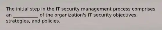 The initial step in the IT security management process comprises an ___________ of the organization's IT security objectives, strategies, and policies.