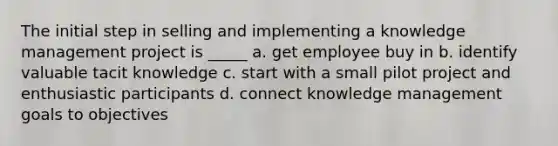 The initial step in selling and implementing a knowledge management project is _____ a. get employee buy in b. identify valuable tacit knowledge c. start with a small pilot project and enthusiastic participants d. connect knowledge management goals to objectives