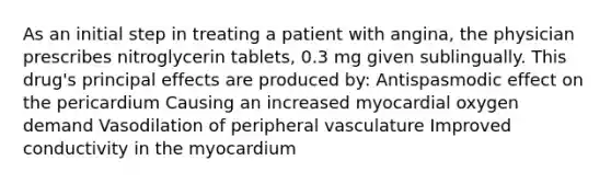 As an initial step in treating a patient with angina, the physician prescribes nitroglycerin tablets, 0.3 mg given sublingually. This drug's principal effects are produced by: Antispasmodic effect on the pericardium Causing an increased myocardial oxygen demand Vasodilation of peripheral vasculature Improved conductivity in the myocardium