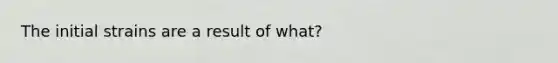 The initial strains are a result of what?