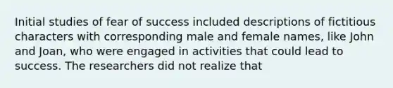 Initial studies of fear of success included descriptions of fictitious characters with corresponding male and female names, like John and Joan, who were engaged in activities that could lead to success. The researchers did not realize that