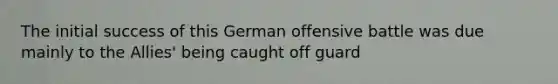 The initial success of this German offensive battle was due mainly to the Allies' being caught off guard