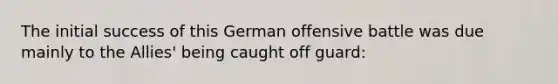 The initial success of this German offensive battle was due mainly to the Allies' being caught off guard: