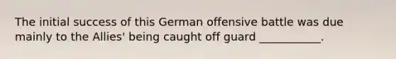 The initial success of this German offensive battle was due mainly to the Allies' being caught off guard ___________.