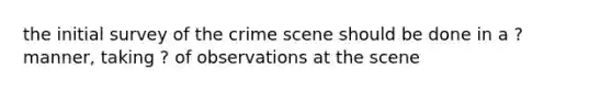 the initial survey of the crime scene should be done in a ? manner, taking ? of observations at the scene