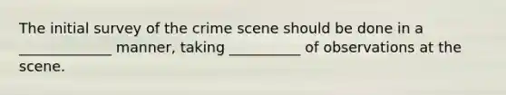 The initial survey of the crime scene should be done in a _____________ manner, taking __________ of observations at the scene.