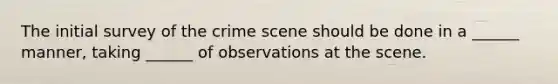 The initial survey of the crime scene should be done in a ______ manner, taking ______ of observations at the scene.