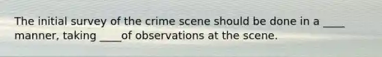 The initial survey of the crime scene should be done in a ____ manner, taking ____of observations at the scene.