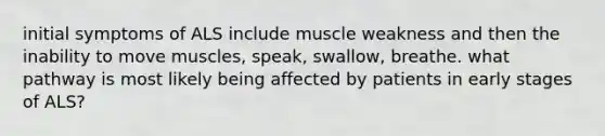 initial symptoms of ALS include muscle weakness and then the inability to move muscles, speak, swallow, breathe. what pathway is most likely being affected by patients in early stages of ALS?