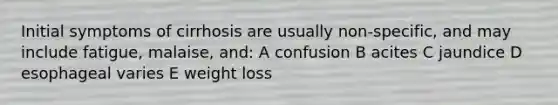 Initial symptoms of cirrhosis are usually non-specific, and may include fatigue, malaise, and: A confusion B acites C jaundice D esophageal varies E weight loss