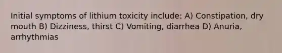 Initial symptoms of lithium toxicity include: A) Constipation, dry mouth B) Dizziness, thirst C) Vomiting, diarrhea D) Anuria, arrhythmias