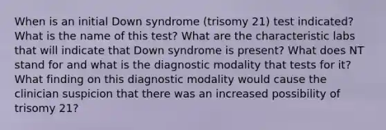 When is an initial Down syndrome (trisomy 21) test indicated? What is the name of this test? What are the characteristic labs that will indicate that Down syndrome is present? What does NT stand for and what is the diagnostic modality that tests for it? What finding on this diagnostic modality would cause the clinician suspicion that there was an increased possibility of trisomy 21?