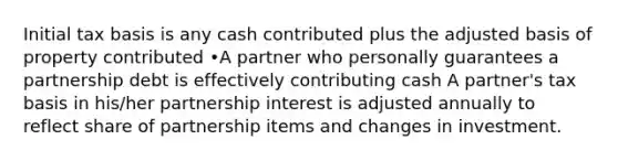 Initial tax basis is any cash contributed plus the adjusted basis of property contributed •A partner who personally guarantees a partnership debt is effectively contributing cash A partner's tax basis in his/her partnership interest is adjusted annually to reflect share of partnership items and changes in investment.