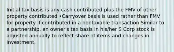 Initial tax basis is any cash contributed plus the FMV of other property contributed •Carryover basis is used rather than FMV for property if contributed in a nontaxable transaction Similar to a partnership, an owner's tax basis in his/her S Corp stock is adjusted annually to reflect share of items and changes in investment.