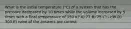 What is the initial temperature (°C) of a system that has the pressure decreased by 10 times while the volume increased by 5 times with a final temperature of 150 K? A) 27 B) 75 C) -198 D) 300 E) none of the answers are correct