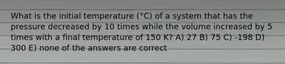 What is the initial temperature (°C) of a system that has the pressure decreased by 10 times while the volume increased by 5 times with a final temperature of 150 K? A) 27 B) 75 C) -198 D) 300 E) none of the answers are correct