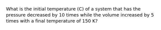 What is the initial temperature (C) of a system that has the pressure decreased by 10 times while the volume increased by 5 times with a final temperature of 150 K?