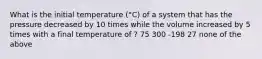 What is the initial temperature (°C) of a system that has the pressure decreased by 10 times while the volume increased by 5 times with a final temperature of ? 75 300 -198 27 none of the above