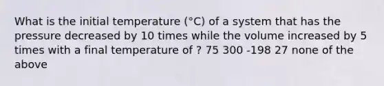 What is the initial temperature (°C) of a system that has the pressure decreased by 10 times while the volume increased by 5 times with a final temperature of ? 75 300 -198 27 none of the above