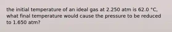 the initial temperature of an ideal gas at 2.250 atm is 62.0 °C, what final temperature would cause the pressure to be reduced to 1.650 atm?