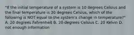 "If the initial temperature of a system is 10 degrees Celsius and the final temperature is 30 degrees Celsius, which of the following is NOT equal to the system's change in temperature?" A. 20 degrees Fahrenheit B. 20 degrees Celsius C. 20 Kelvin D. not enough information