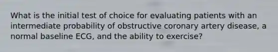 What is the initial test of choice for evaluating patients with an intermediate probability of obstructive coronary artery disease, a normal baseline ECG, and the ability to exercise?