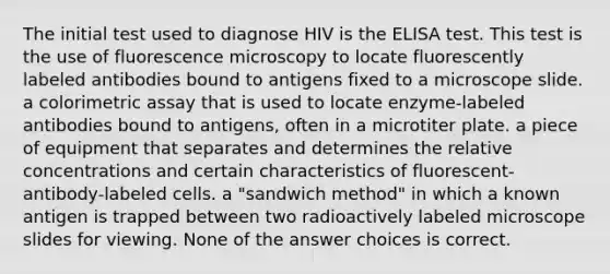 The initial test used to diagnose HIV is the ELISA test. This test is the use of fluorescence microscopy to locate fluorescently labeled antibodies bound to antigens fixed to a microscope slide. a colorimetric assay that is used to locate enzyme-labeled antibodies bound to antigens, often in a microtiter plate. a piece of equipment that separates and determines the relative concentrations and certain characteristics of fluorescent-antibody-labeled cells. a "sandwich method" in which a known antigen is trapped between two radioactively labeled microscope slides for viewing. None of the answer choices is correct.